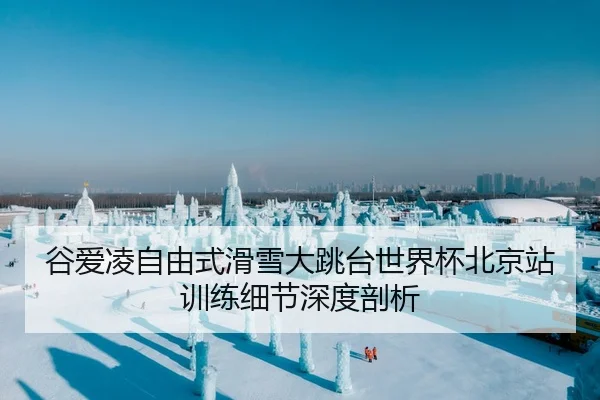 谷爱凌自由式滑雪大跳台世界杯北京站训练细节深度剖析